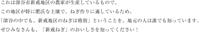 これは深谷市新戒地区の農家が生産しているもので、この地区が特に肥沃な土壌で、ねぎ作りに適しているため、「深谷の中でも、新戒地区のねぎは格別」ということを、地元の人は誰でも知っています。ぜひみなさんも、「新戒ねぎ」のおいしさを知ってください！